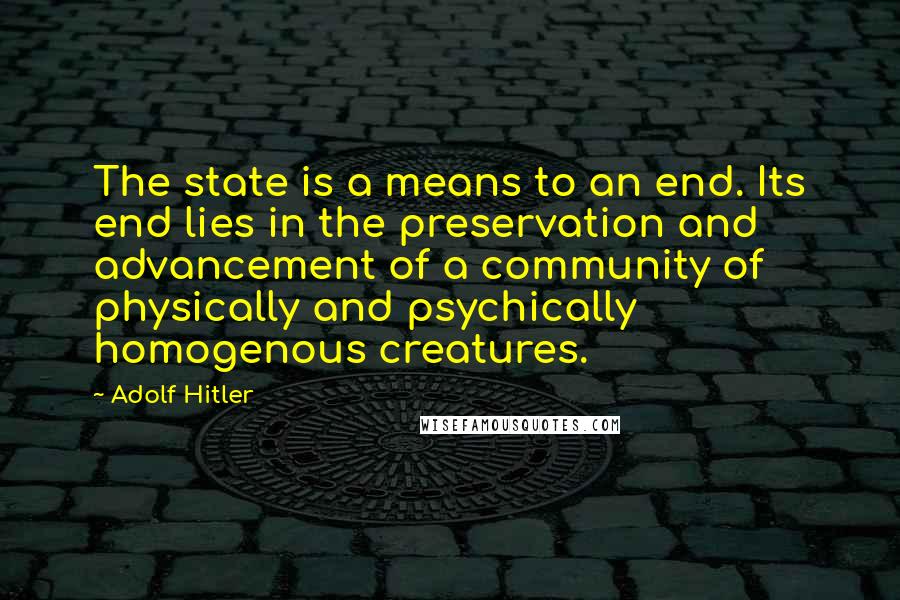 Adolf Hitler quotes: The state is a means to an end. Its end lies in the preservation and advancement of a community of physically and psychically homogenous creatures. Adolf Hitler quotes: The state is a means to an end. Its end lies in the preservation and advancement of a community of physically and psychically homogenous creatures.