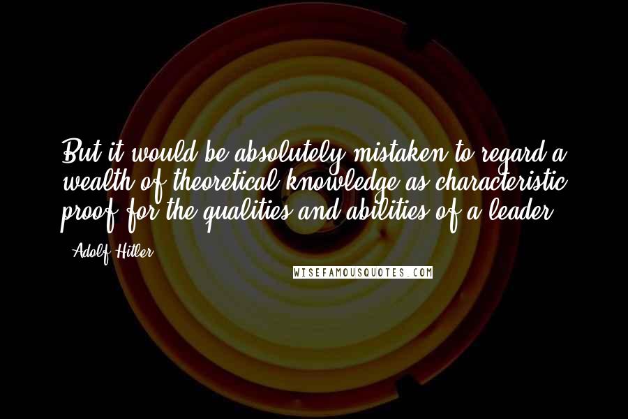 Adolf Hitler quotes: But it would be absolutely mistaken to regard a wealth of theoretical knowledge as characteristic proof for the qualities and abilities of a leader.