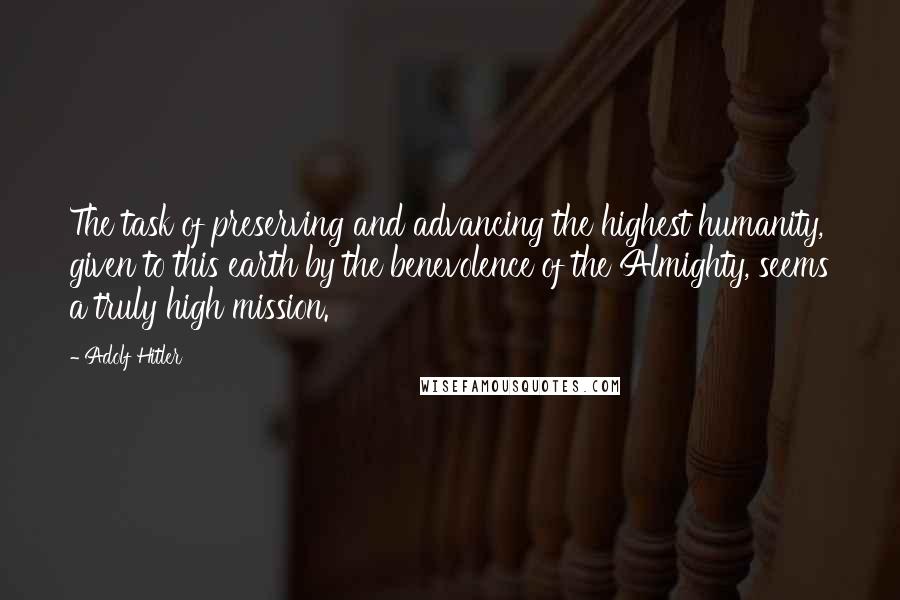 Adolf Hitler quotes: The task of preserving and advancing the highest humanity, given to this earth by the benevolence of the Almighty, seems a truly high mission.