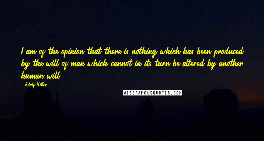 Adolf Hitler quotes: I am of the opinion that there is nothing which has been produced by the will of man which cannot in its turn be altered by another human will. Adolf Hitler quotes: I am of the opinion that there is nothing which has been produced by the will of man which cannot in its turn be altered by another human will.
