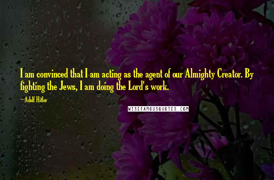 Adolf Hitler quotes: I am convinced that I am acting as the agent of our Almighty Creator. By fighting the Jews, I am doing the Lord's work. Adolf Hitler quotes: I am convinced that I am acting as the agent of our Almighty Creator. By fighting the Jews, I am doing the Lord's work.