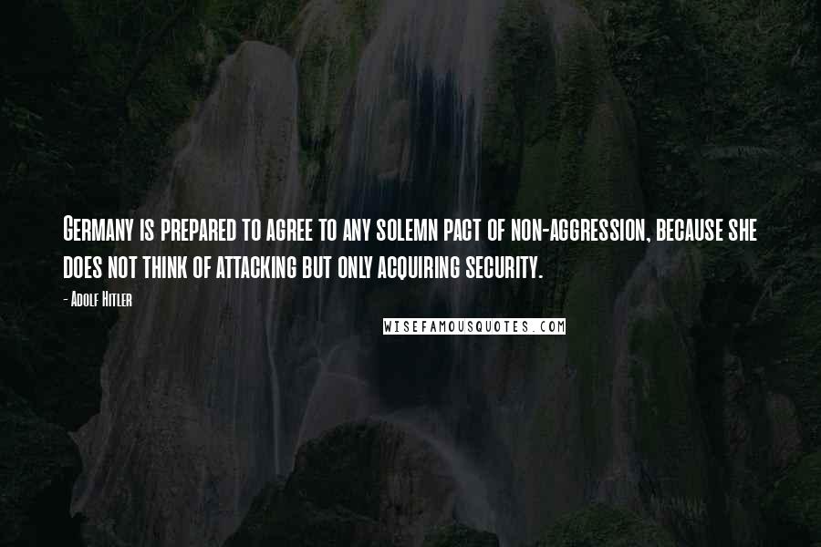 Adolf Hitler quotes: Germany is prepared to agree to any solemn pact of non-aggression, because she does not think of attacking but only acquiring security.