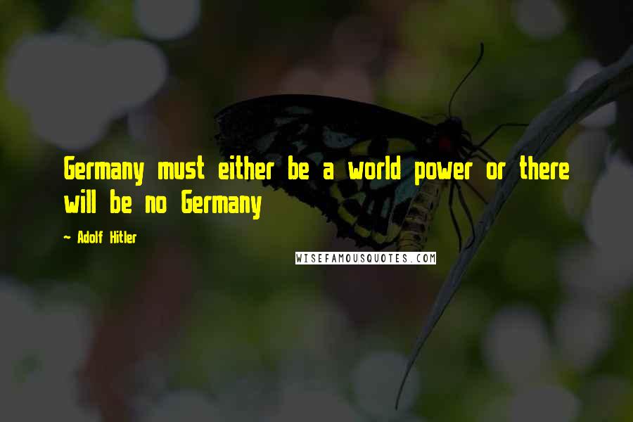 Adolf Hitler quotes: Germany must either be a world power or there will be no Germany