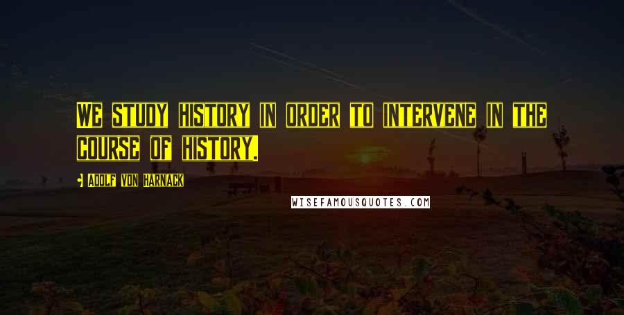 Adolf Von Harnack quotes: We study history in order to intervene in the course of history.