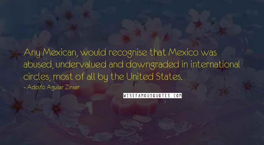 Adolfo Aguilar Zinser quotes: Any Mexican, would recognise that Mexico was abused, undervalued and downgraded in international circles, most of all by the United States. Adolfo Aguilar Zinser quotes: Any Mexican, would recognise that Mexico was abused, undervalued and downgraded in international circles, most of all by the United States.