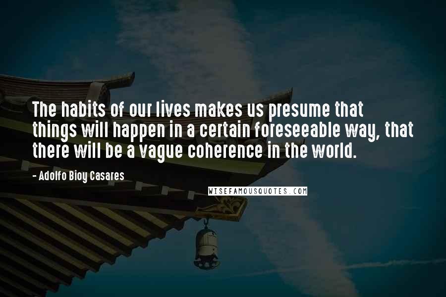 Adolfo Bioy Casares quotes: The habits of our lives makes us presume that things will happen in a certain foreseeable way, that there will be a vague coherence in the world.