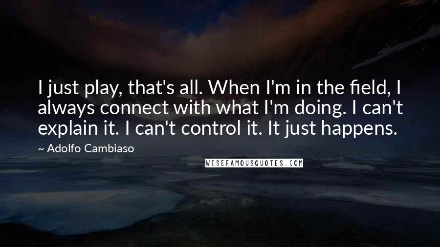 Adolfo Cambiaso quotes: I just play, that's all. When I'm in the field, I always connect with what I'm doing. I can't explain it. I can't control it. It just happens.