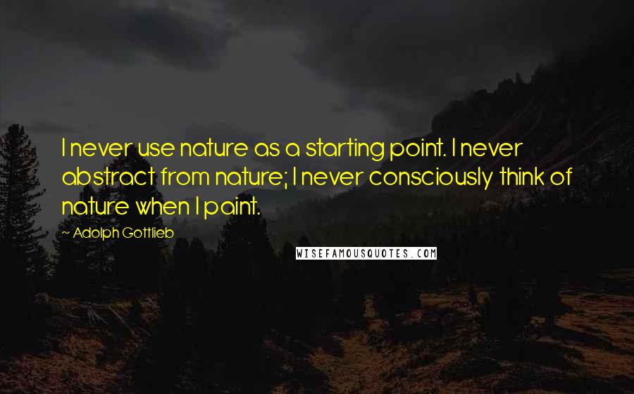 Adolph Gottlieb quotes: I never use nature as a starting point. I never abstract from nature; I never consciously think of nature when I paint.