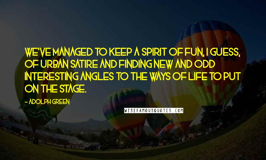 Adolph Green quotes: We've managed to keep a spirit of fun, I guess, of urban satire and finding new and odd interesting angles to the ways of life to put on the stage. Adolph Green quotes: We've managed to keep a spirit of fun, I guess, of urban satire and finding new and odd interesting angles to the ways of life to put on the stage.