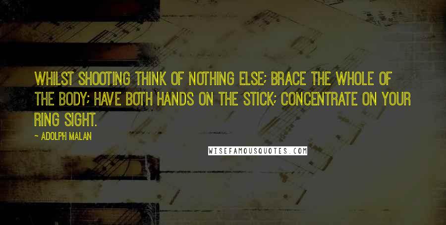 Adolph Malan quotes: Whilst shooting think of nothing else; brace the whole of the body; have both hands on the stick; concentrate on your ring sight. Adolph Malan quotes: Whilst shooting think of nothing else; brace the whole of the body; have both hands on the stick; concentrate on your ring sight.