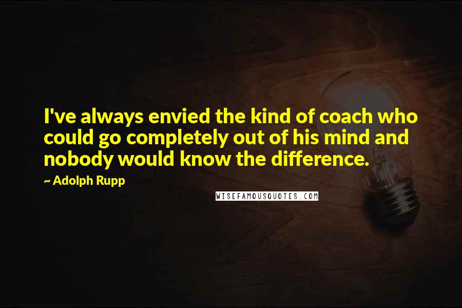 Adolph Rupp quotes: I've always envied the kind of coach who could go completely out of his mind and nobody would know the difference.