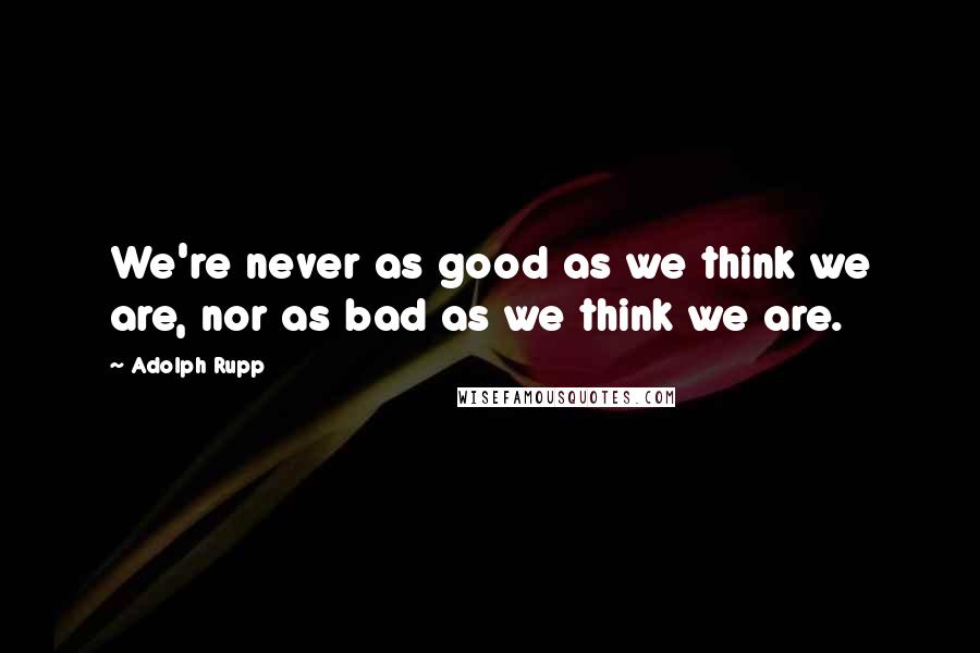 Adolph Rupp quotes: We're never as good as we think we are, nor as bad as we think we are.