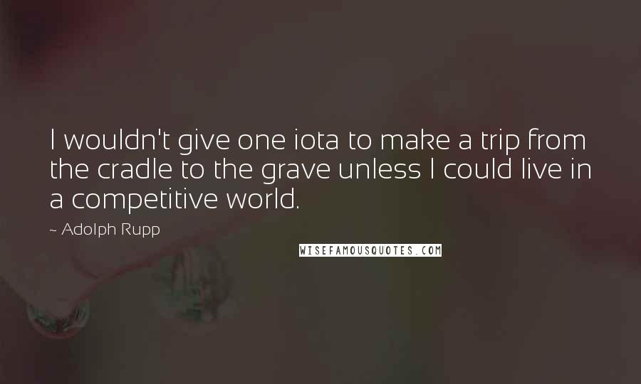 Adolph Rupp quotes: I wouldn't give one iota to make a trip from the cradle to the grave unless I could live in a competitive world.