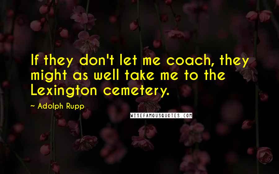 Adolph Rupp quotes: If they don't let me coach, they might as well take me to the Lexington cemetery.