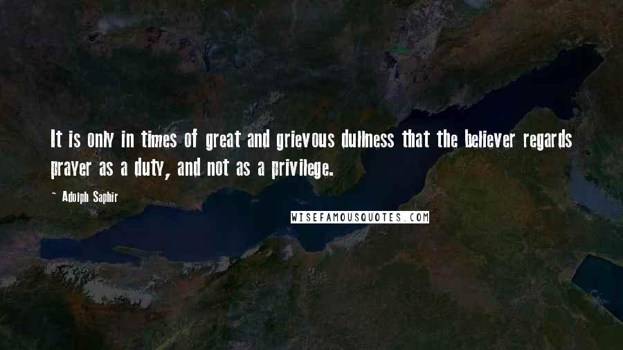 Adolph Saphir quotes: It is only in times of great and grievous dullness that the believer regards prayer as a duty, and not as a privilege.
