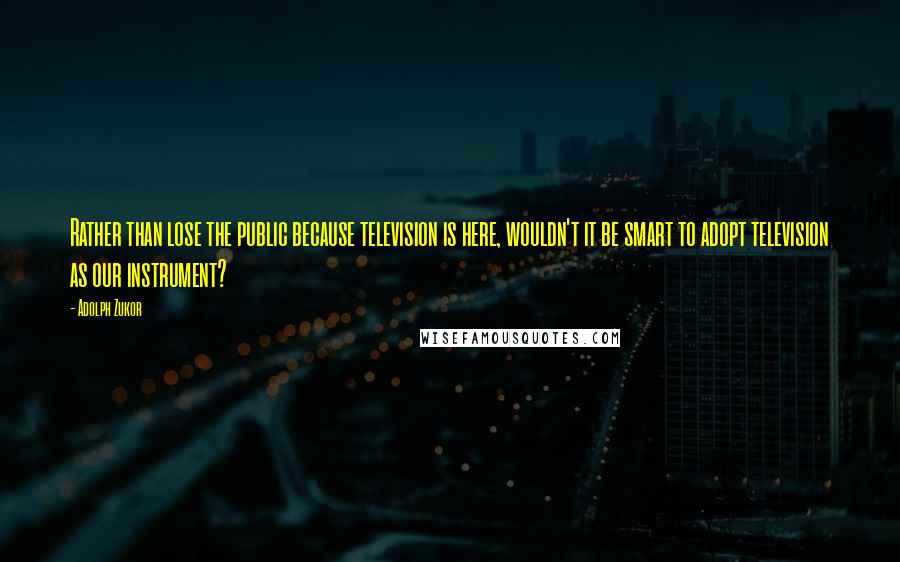 Adolph Zukor quotes: Rather than lose the public because television is here, wouldn't it be smart to adopt television as our instrument?