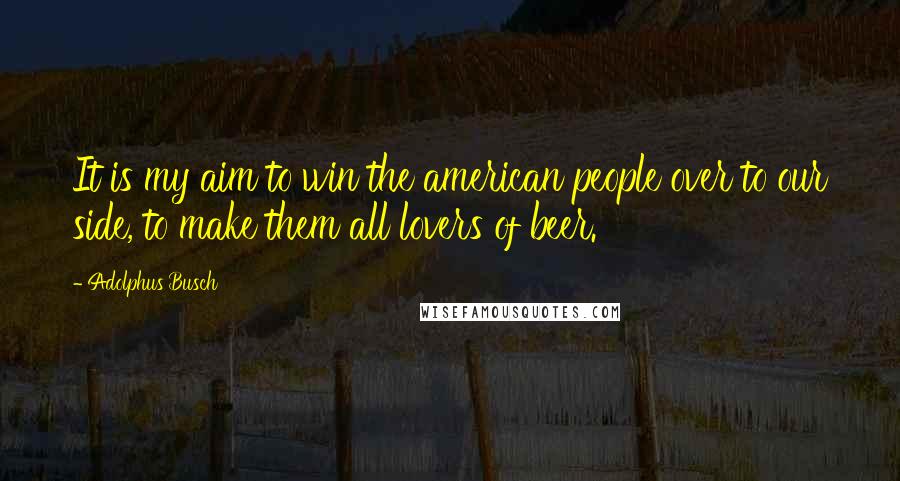 Adolphus Busch quotes: It is my aim to win the american people over to our side, to make them all lovers of beer.