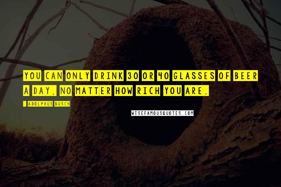 Adolphus Busch quotes: You can only drink 30 or 40 glasses of beer a day, no matter how rich you are.