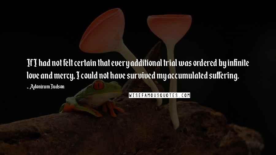 Adoniram Judson quotes: If I had not felt certain that every additional trial was ordered by infinite love and mercy, I could not have survived my accumulated suffering.