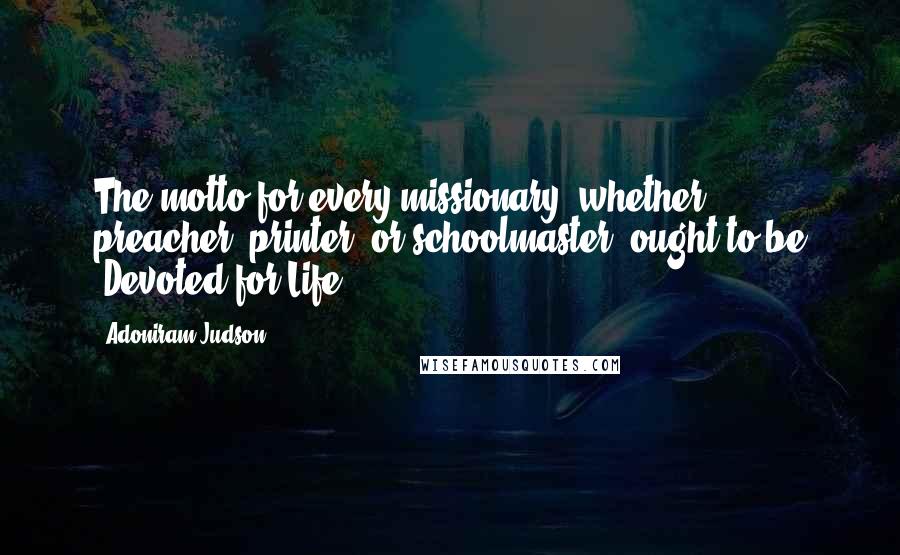 Adoniram Judson quotes: The motto for every missionary, whether preacher, printer, or schoolmaster, ought to be 'Devoted for Life.'