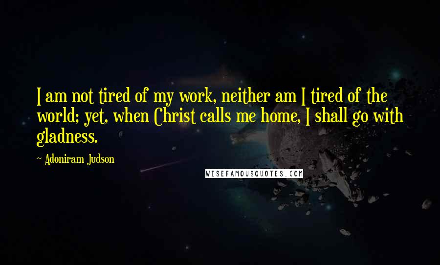 Adoniram Judson quotes: I am not tired of my work, neither am I tired of the world; yet, when Christ calls me home, I shall go with gladness.