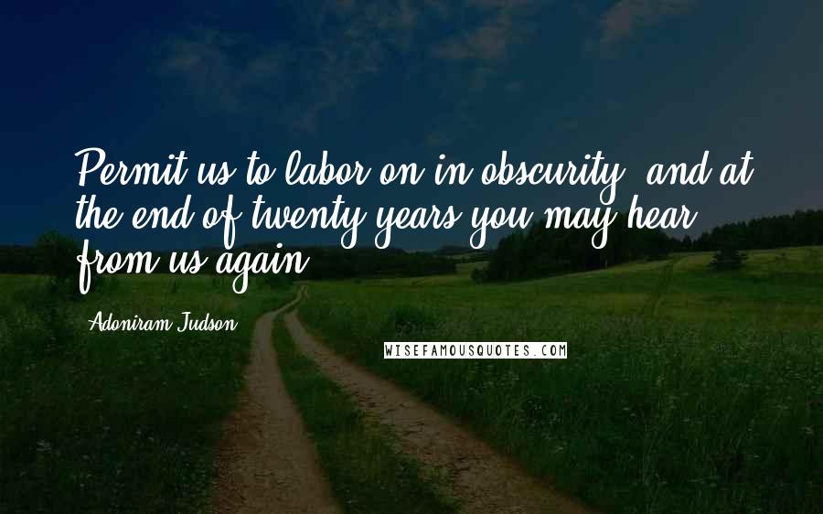 Adoniram Judson quotes: Permit us to labor on in obscurity, and at the end of twenty years you may hear from us again.