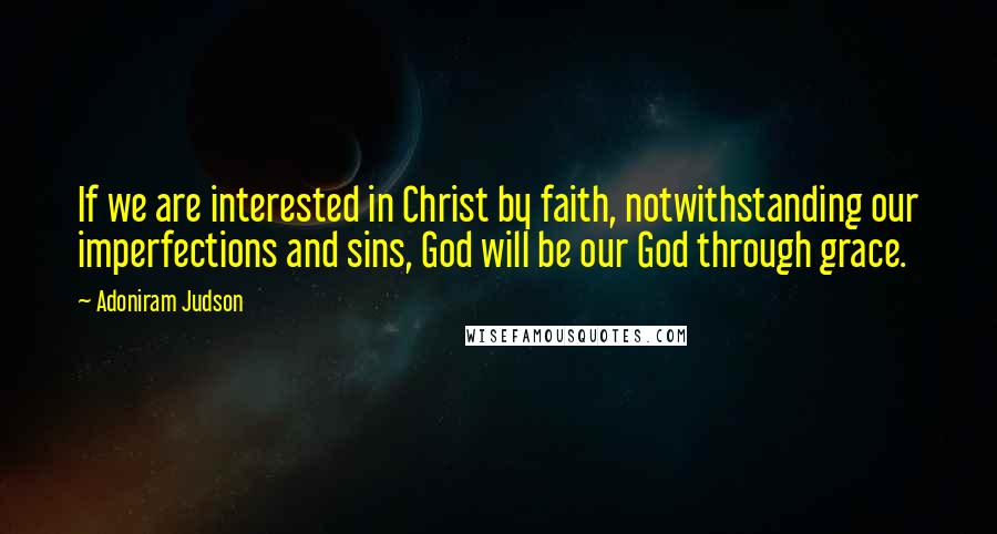 Adoniram Judson quotes: If we are interested in Christ by faith, notwithstanding our imperfections and sins, God will be our God through grace.