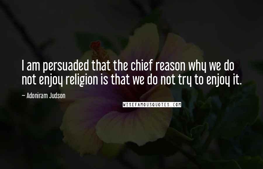 Adoniram Judson quotes: I am persuaded that the chief reason why we do not enjoy religion is that we do not try to enjoy it.