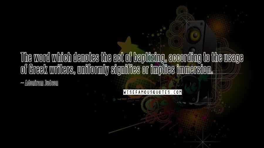 Adoniram Judson quotes: The word which denotes the act of baptizing, according to the usage of Greek writers, uniformly signifies or implies immersion.