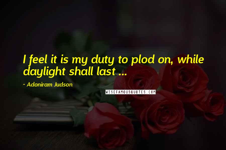 Adoniram Judson quotes: I feel it is my duty to plod on, while daylight shall last ...