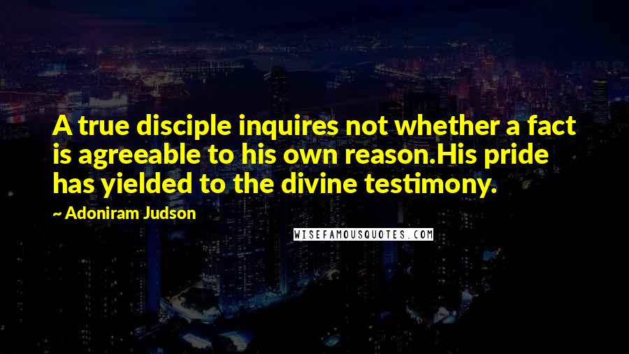 Adoniram Judson quotes: A true disciple inquires not whether a fact is agreeable to his own reason.His pride has yielded to the divine testimony.