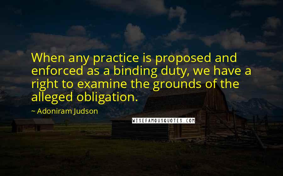 Adoniram Judson quotes: When any practice is proposed and enforced as a binding duty, we have a right to examine the grounds of the alleged obligation.