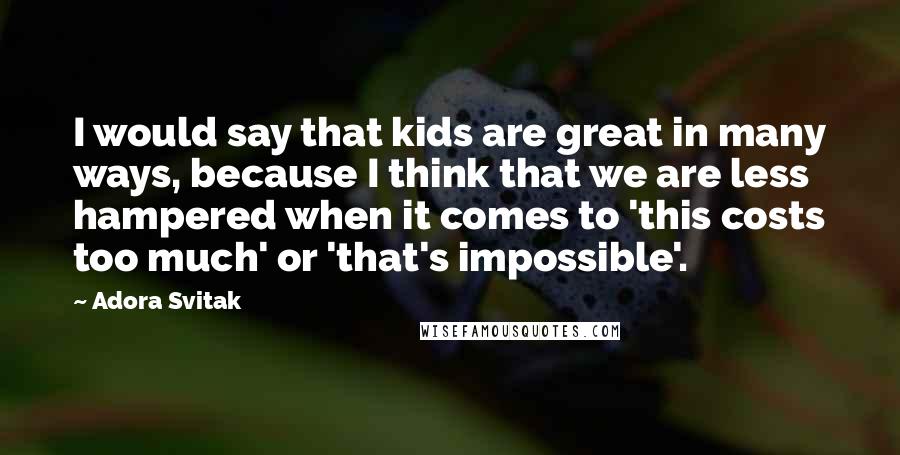 Adora Svitak quotes: I would say that kids are great in many ways, because I think that we are less hampered when it comes to 'this costs too much' or 'that's impossible'.