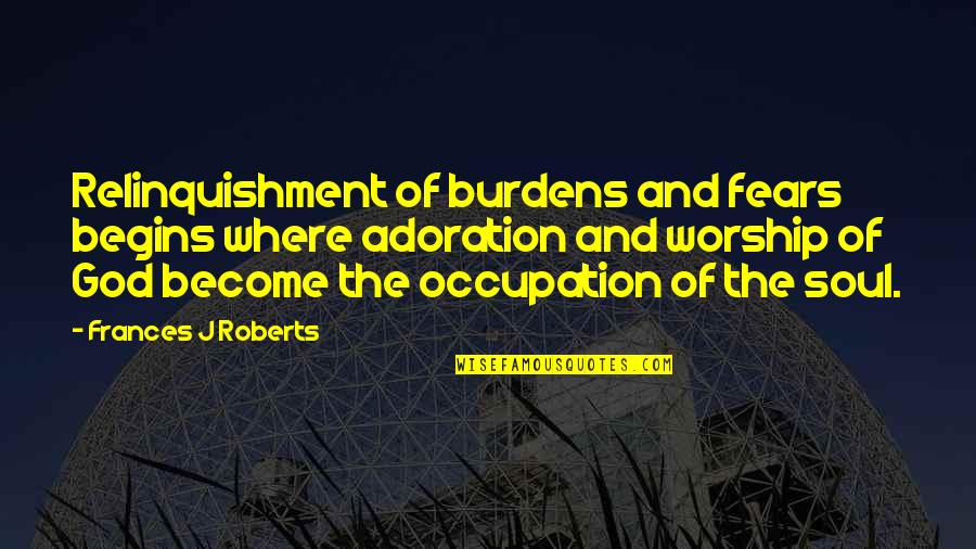 Adoration Of God Quotes By Frances J Roberts: Relinquishment of burdens and fears begins where adoration