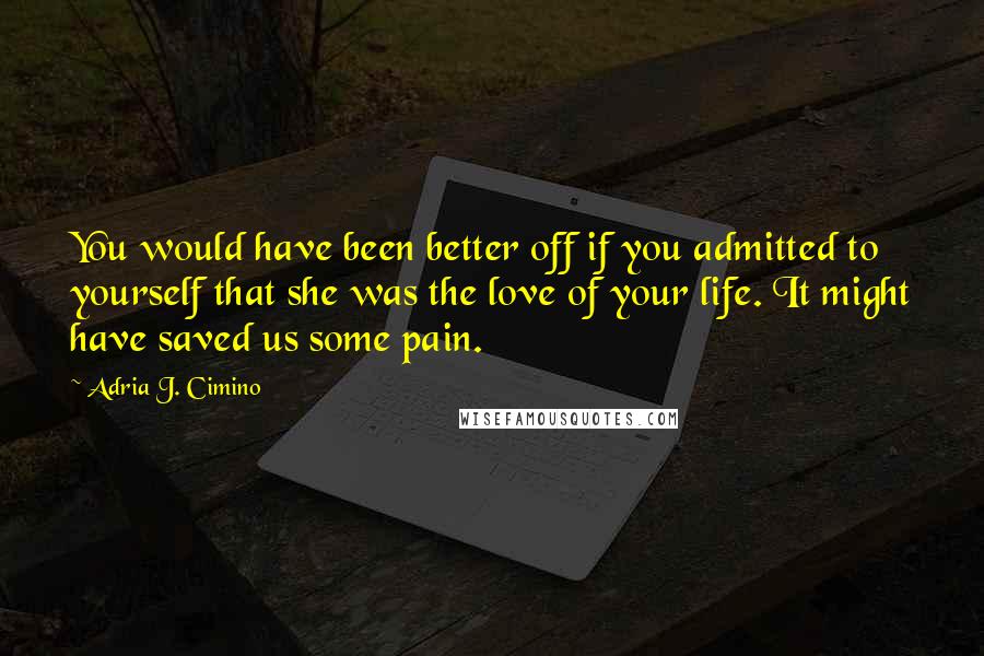 Adria J. Cimino quotes: You would have been better off if you admitted to yourself that she was the love of your life. It might have saved us some pain.