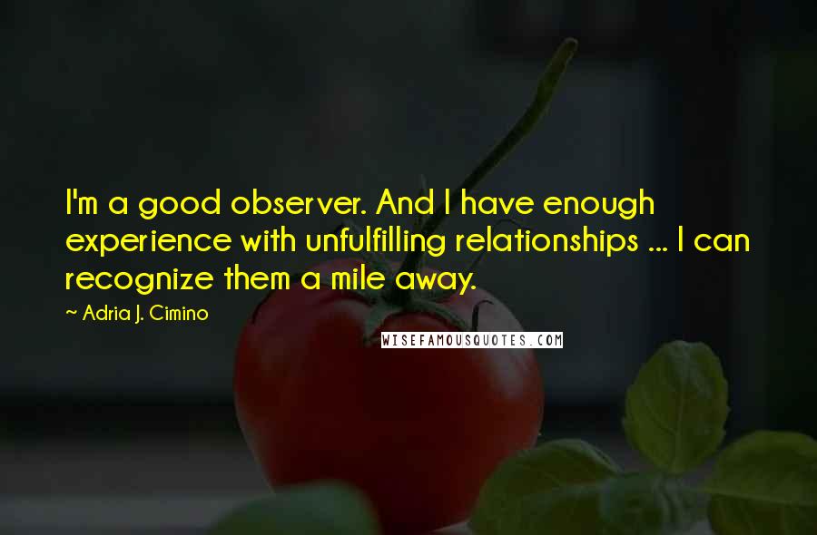 Adria J. Cimino quotes: I'm a good observer. And I have enough experience with unfulfilling relationships ... I can recognize them a mile away. Adria J. Cimino quotes: I'm a good observer. And I have enough experience with unfulfilling relationships ... I can recognize them a mile away.