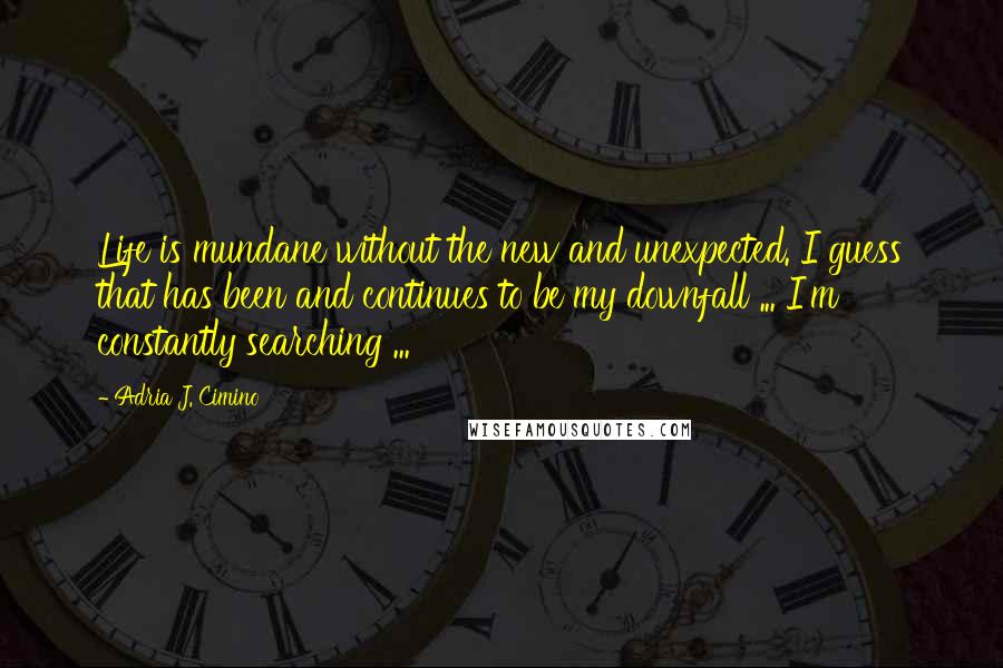 Adria J. Cimino quotes: Life is mundane without the new and unexpected. I guess that has been and continues to be my downfall ... I'm constantly searching ... Adria J. Cimino quotes: Life is mundane without the new and unexpected. I guess that has been and continues to be my downfall ... I'm constantly searching ...