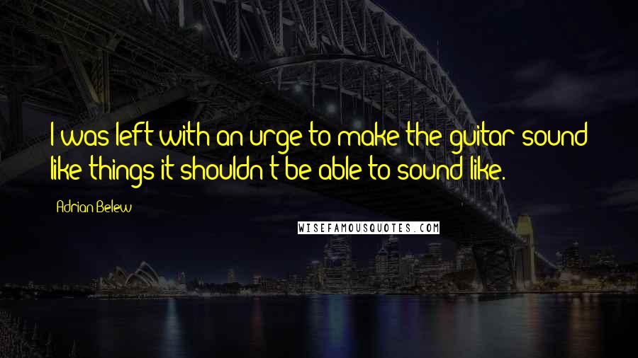 Adrian Belew quotes: I was left with an urge to make the guitar sound like things it shouldn't be able to sound like.