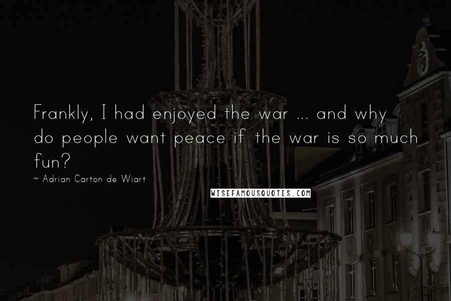 Adrian Carton De Wiart quotes: Frankly, I had enjoyed the war ... and why do people want peace if the war is so much fun?