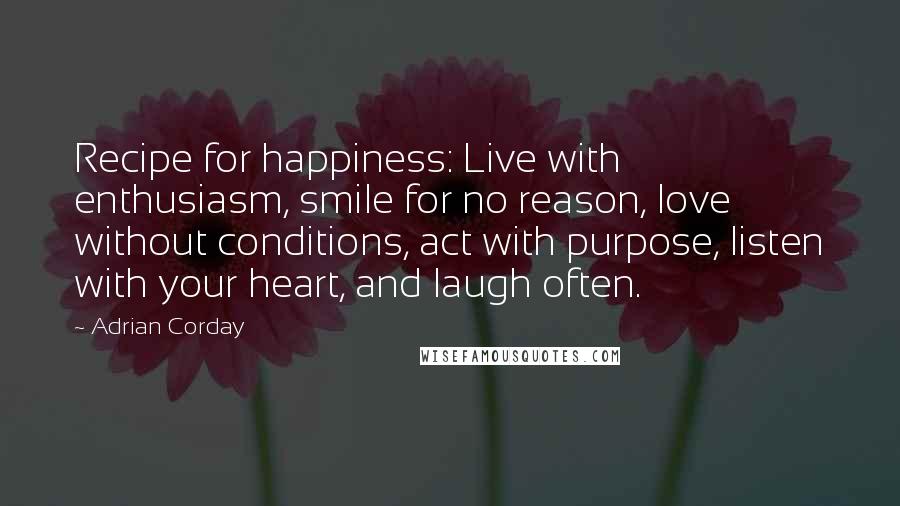 Adrian Corday quotes: Recipe for happiness: Live with enthusiasm, smile for no reason, love without conditions, act with purpose, listen with your heart, and laugh often. Adrian Corday quotes: Recipe for happiness: Live with enthusiasm, smile for no reason, love without conditions, act with purpose, listen with your heart, and laugh often.