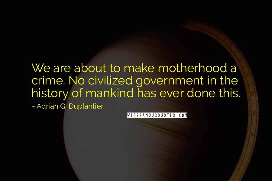 Adrian G. Duplantier quotes: We are about to make motherhood a crime. No civilized government in the history of mankind has ever done this.