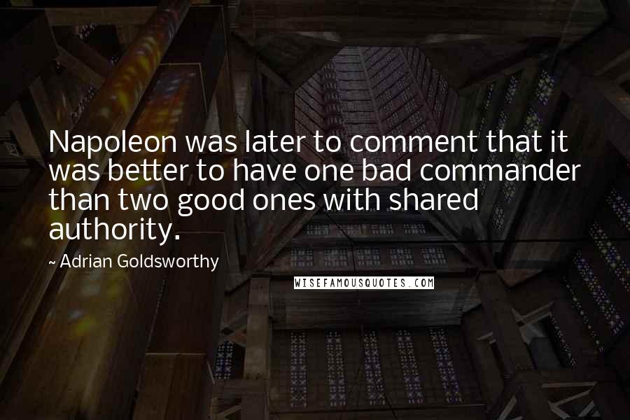 Adrian Goldsworthy quotes: Napoleon was later to comment that it was better to have one bad commander than two good ones with shared authority.