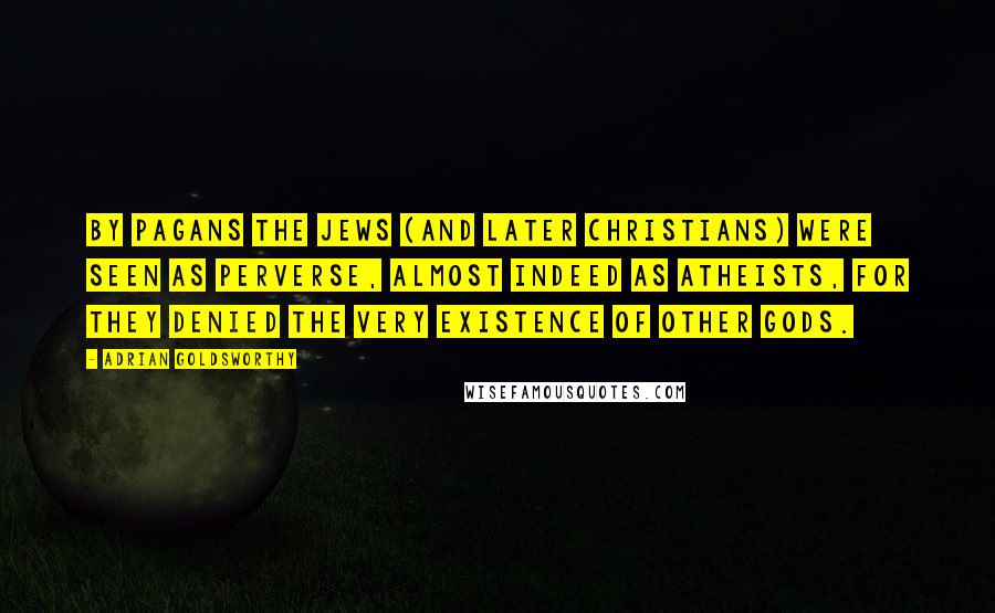 Adrian Goldsworthy quotes: By pagans the Jews (and later Christians) were seen as perverse, almost indeed as atheists, for they denied the very existence of other gods.