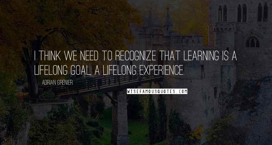 Adrian Grenier quotes: I think we need to recognize that learning is a lifelong goal, a lifelong experience.