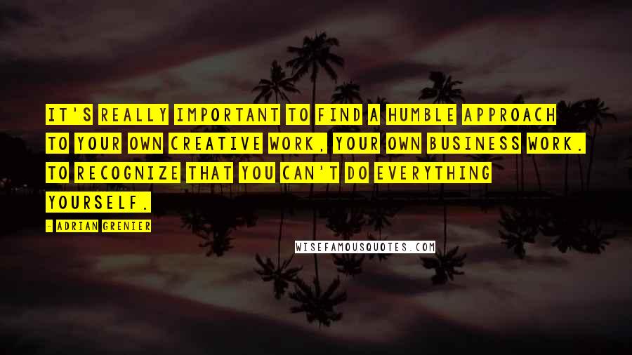 Adrian Grenier quotes: It's really important to find a humble approach to your own creative work, your own business work. To recognize that you can't do everything yourself.