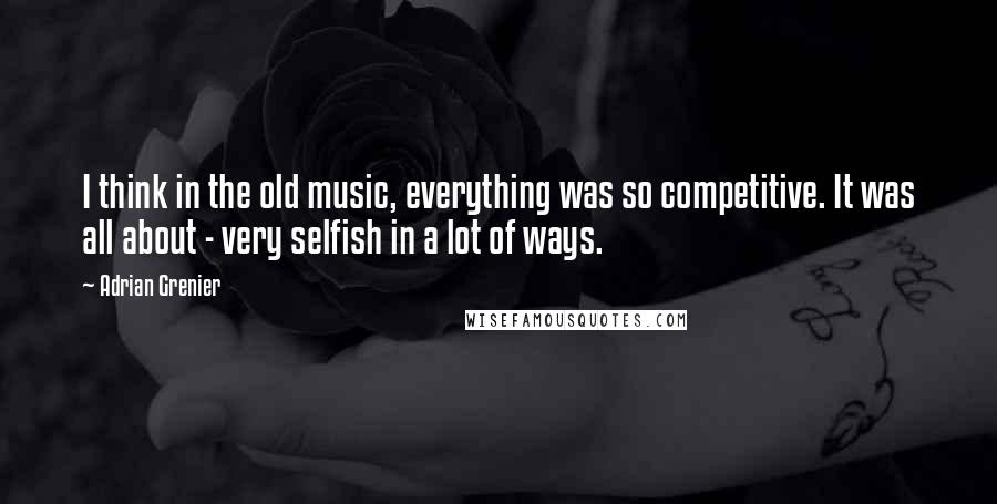 Adrian Grenier quotes: I think in the old music, everything was so competitive. It was all about - very selfish in a lot of ways.