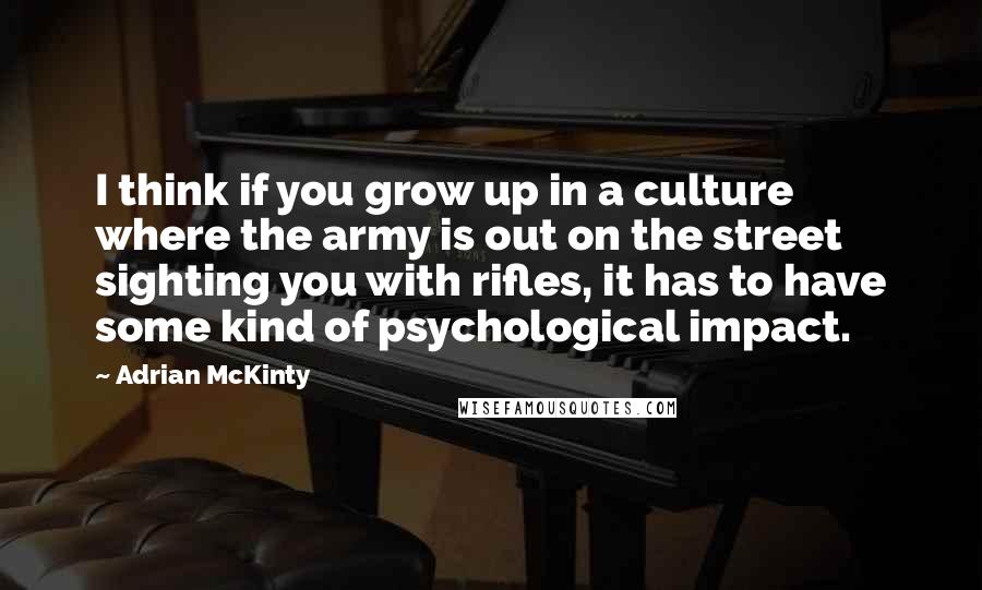 Adrian McKinty quotes: I think if you grow up in a culture where the army is out on the street sighting you with rifles, it has to have some kind of psychological impact.