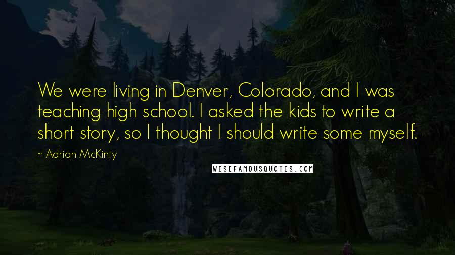 Adrian McKinty quotes: We were living in Denver, Colorado, and I was teaching high school. I asked the kids to write a short story, so I thought I should write some myself.