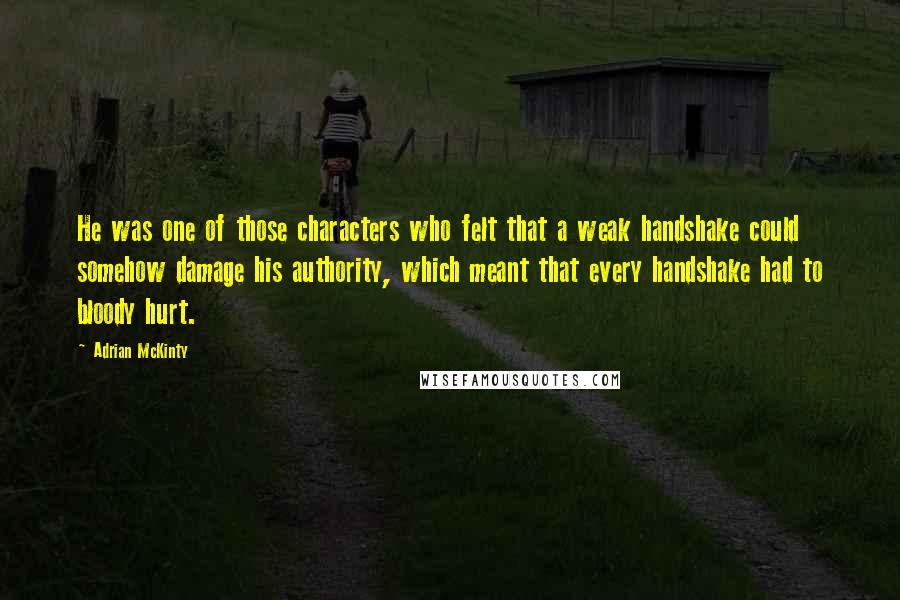 Adrian McKinty quotes: He was one of those characters who felt that a weak handshake could somehow damage his authority, which meant that every handshake had to bloody hurt.