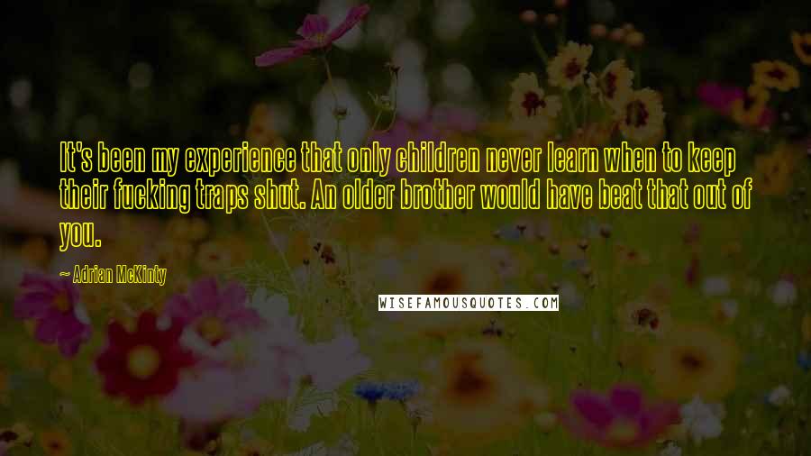 Adrian McKinty quotes: It's been my experience that only children never learn when to keep their fucking traps shut. An older brother would have beat that out of you.